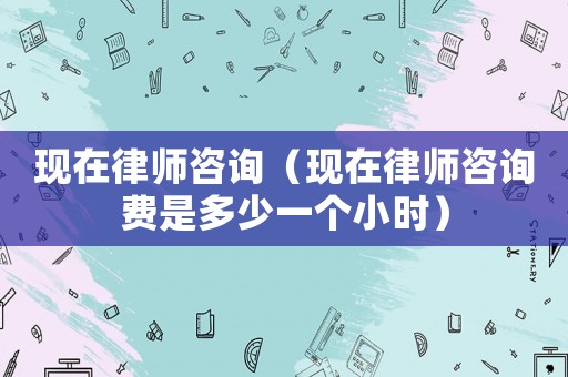 現在律師咨詢（現在律師咨詢費是多少一個小時）