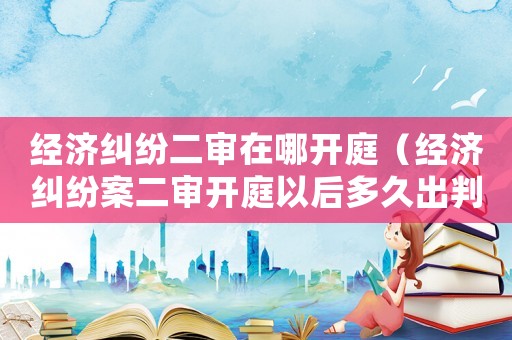 經濟糾紛二審在哪開庭（經濟糾紛案二審開庭以后多久出判決）