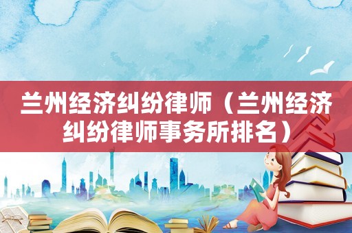 蘭州經濟糾紛律師（蘭州經濟糾紛律師事務所排名）