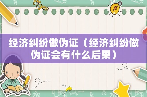 經濟糾紛做偽證（經濟糾紛做偽證會有什么后果）