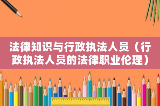 法律知識與行政執(zhí)法人員（行政執(zhí)法人員的法律職業(yè)倫理）