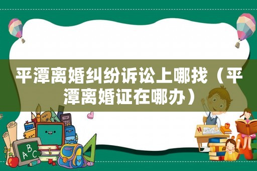 平潭離婚糾紛訴訟上哪找（平潭離婚證在哪辦）
