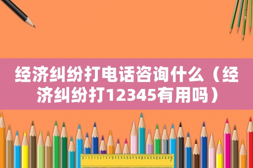 經(jīng)濟(jì)糾紛打電話咨詢什么（經(jīng)濟(jì)糾紛打12345有用嗎）