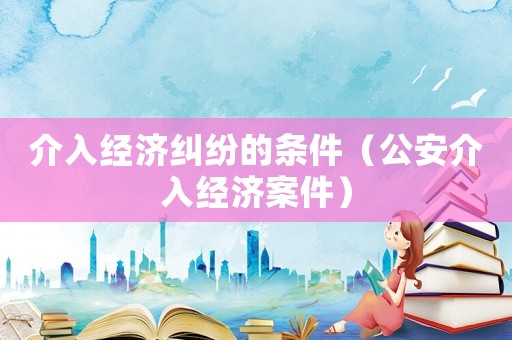 介入經(jīng)濟(jì)糾紛的條件（公安介入經(jīng)濟(jì)案件）