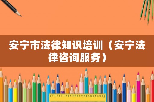 安寧市法律知識培訓（安寧法律咨詢服務）