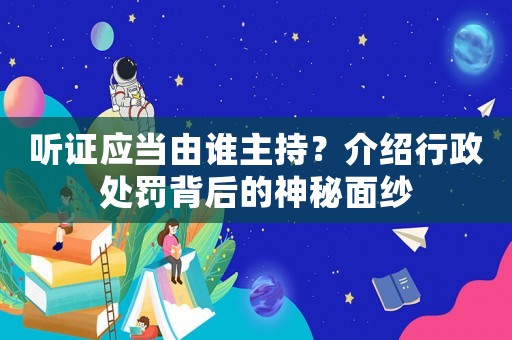 聽證應當由誰主持？介紹行政處罰背后的神秘面紗