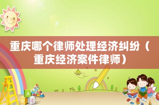 重慶哪個律師處理經濟糾紛（重慶經濟案件律師）