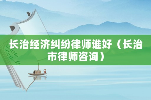 長治經濟糾紛律師誰好（長治市律師咨詢）