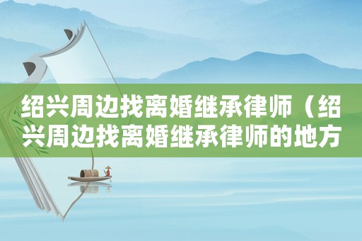 紹興周邊找離婚繼承律師（紹興周邊找離婚繼承律師的地方）