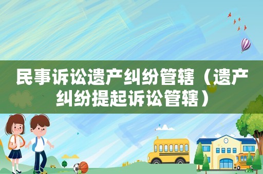 民事訴訟遺產糾紛管轄（遺產糾紛提起訴訟管轄）