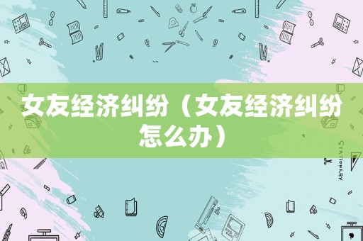 女友經(jīng)濟(jì)糾紛（女友經(jīng)濟(jì)糾紛怎么辦）
