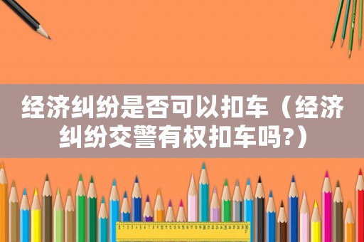經濟糾紛是否可以扣車（經濟糾紛交警有權扣車嗎?）