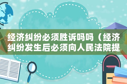 經濟糾紛必須勝訴嗎嗎（經濟糾紛發生后必須向人民法院提起訴訟）