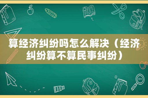算經濟糾紛嗎怎么解決（經濟糾紛算不算民事糾紛）