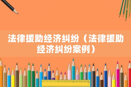 法律援助經濟糾紛（法律援助經濟糾紛案例）