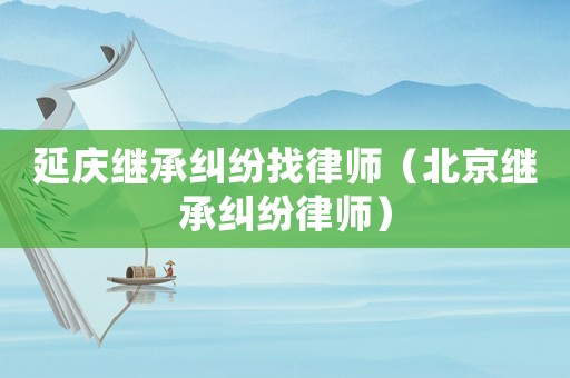 延慶繼承糾紛找律師（北京繼承糾紛律師）