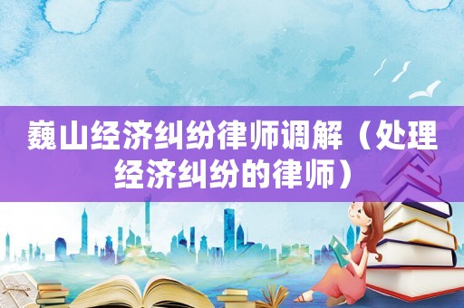 巍山經濟糾紛律師調解（處理經濟糾紛的律師）