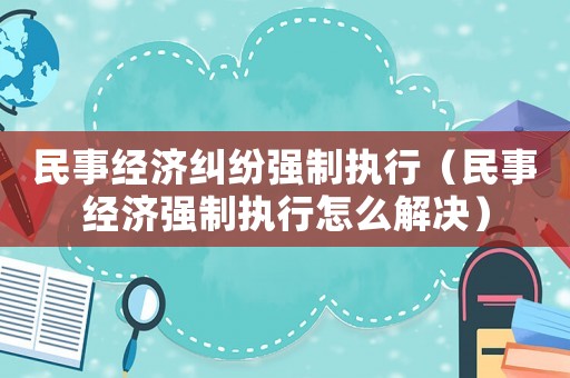 民事經濟糾紛強制執行（民事經濟強制執行怎么解決）