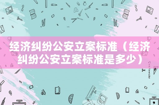 經濟糾紛公安立案標準（經濟糾紛公安立案標準是多少）