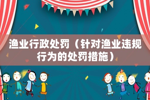 漁業行政處罰（針對漁業違規行為的處罰措施）