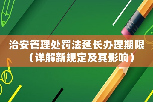 治安管理處罰法延長辦理期限（詳解新規定及其影響）