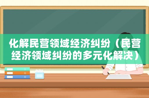 化解民營領(lǐng)域經(jīng)濟糾紛（民營經(jīng)濟領(lǐng)域糾紛的多元化解決）