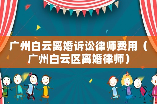 廣州白云離婚訴訟律師費(fèi)用（廣州白云區(qū)離婚律師）