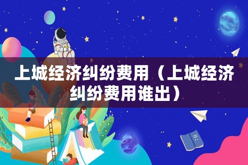 上城經濟糾紛費用（上城經濟糾紛費用誰出）