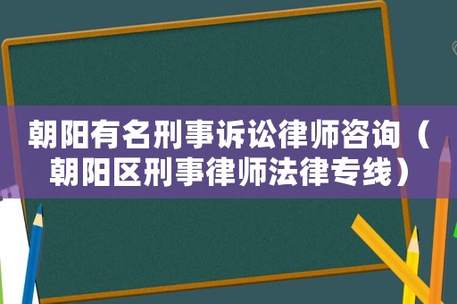 朝陽有名刑事訴訟律師咨詢（朝陽區刑事律師法律專線）