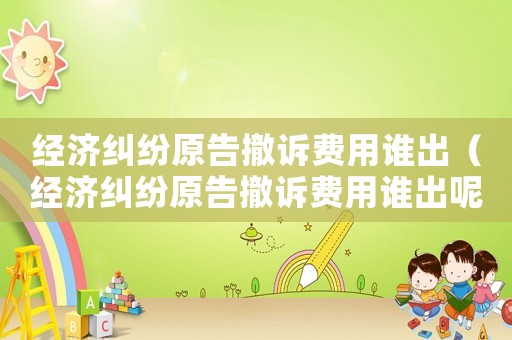 經(jīng)濟糾紛原告撤訴費用誰出（經(jīng)濟糾紛原告撤訴費用誰出呢）