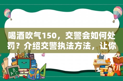 喝酒吹氣150，交警會如何處罰？介紹交警執法方法，讓你不再被罰款
