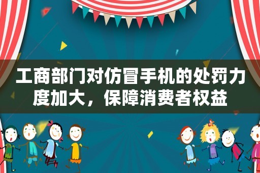 工商部門對仿冒手機的處罰力度加大，保障消費者權益
