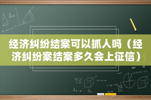 經濟糾紛結案可以抓人嗎（經濟糾紛案結案多久會上征信）