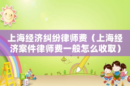 上海經濟糾紛律師費（上海經濟案件律師費一般怎么收取）