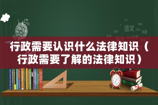 行政需要認識什么法律知識（行政需要了解的法律知識）