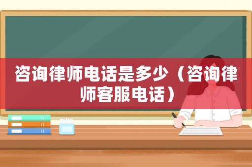 咨詢律師電話是多少（咨詢律師客服電話）