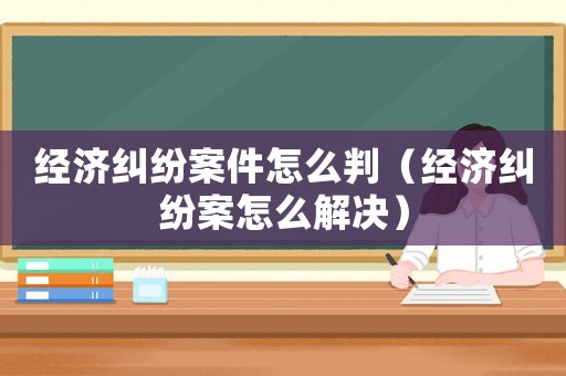 經(jīng)濟(jì)糾紛案件怎么判（經(jīng)濟(jì)糾紛案怎么解決）