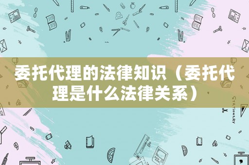 委托代理的法律知識（委托代理是什么法律關系）