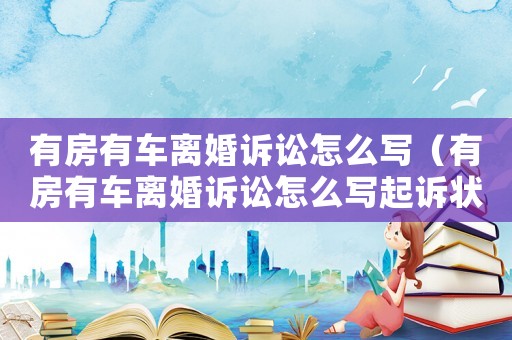 有房有車離婚訴訟怎么寫（有房有車離婚訴訟怎么寫起訴狀）