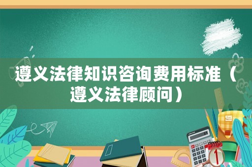 遵義法律知識咨詢費用標準（遵義法律顧問）