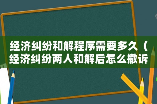 經濟糾紛和解程序需要多久（經濟糾紛兩人和解后怎么撤訴）