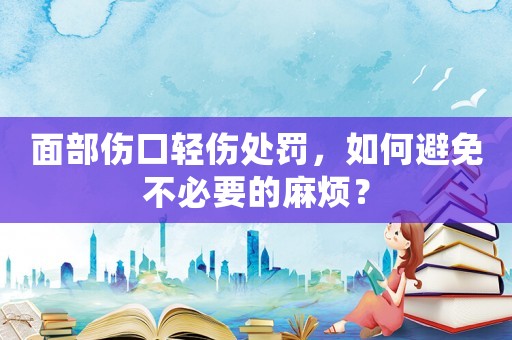 面部傷口輕傷處罰，如何避免不必要的麻煩？