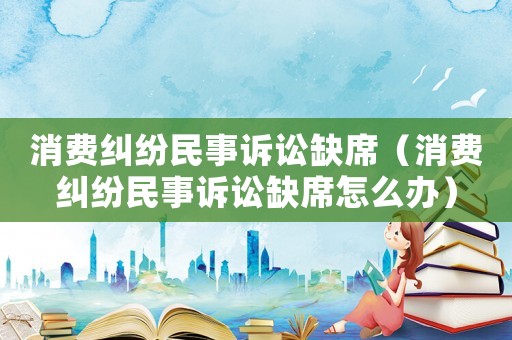 消費糾紛民事訴訟缺席（消費糾紛民事訴訟缺席怎么辦）