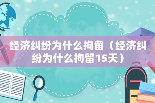 經濟糾紛為什么拘留（經濟糾紛為什么拘留15天）