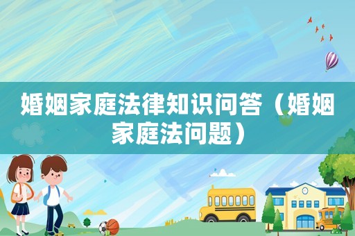 婚姻家庭法律知識問答（婚姻家庭法問題）