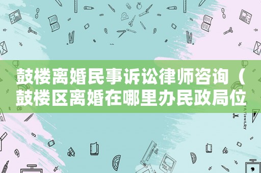 鼓樓離婚民事訴訟律師咨詢（鼓樓區離婚在哪里辦民政局位置）