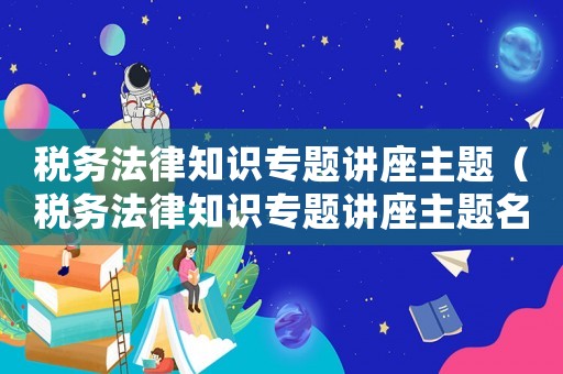 稅務(wù)法律知識專題講座主題（稅務(wù)法律知識專題講座主題名稱）