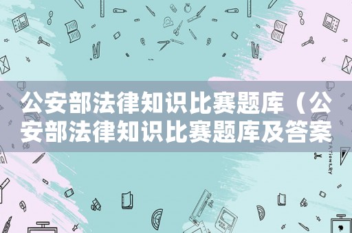 公安部法律知識比賽題庫（公安部法律知識比賽題庫及答案）