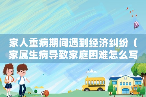 家人重病期間遇到經(jīng)濟(jì)糾紛（家屬生病導(dǎo)致家庭困難怎么寫）