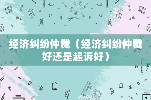 經濟糾紛仲裁（經濟糾紛仲裁好還是起訴好）